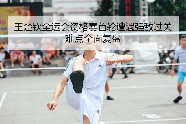 王楚钦全运会资格赛首轮遭遇强敌过关难点全面复盘
