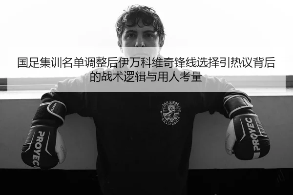 国足集训名单调整后伊万科维奇锋线选择引热议背后的战术逻辑与用人考量